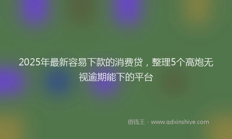 2025年最新容易下款的消费贷，整理5个高炮无视逾期能下的平台