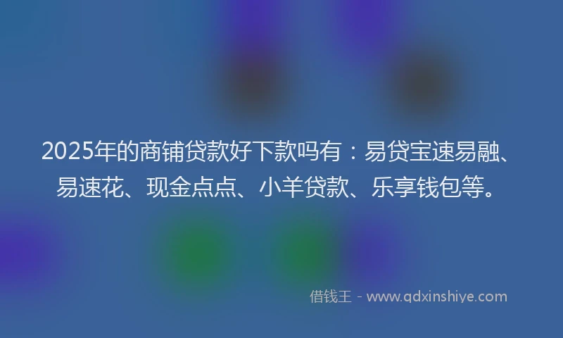 2025年的商铺贷款好下款吗有：易贷宝速易融、易速花、现金点点、小羊贷款、乐享钱包等。