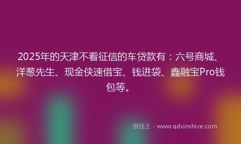 2025年的天津不看征信的车贷款有：六号商城、洋葱先生、现金侠速借宝、钱进袋、鑫融宝Pro钱包等。