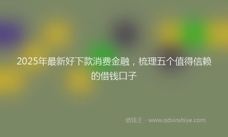 2025年最新好下款消费金融，梳理五个值得信赖的借钱口子