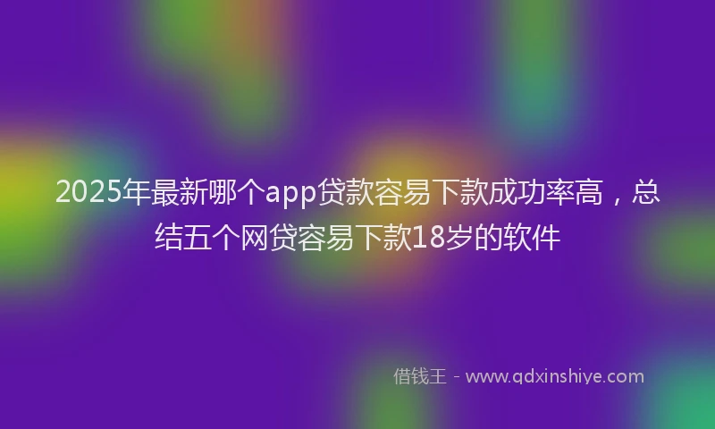 2025年最新哪个app贷款容易下款成功率高，总结五个网贷容易下款18岁的软件