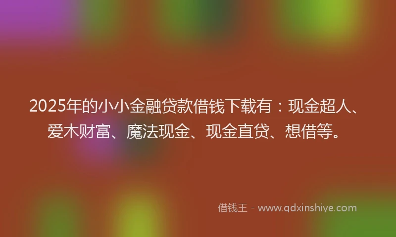 2025年的小小金融贷款借钱下载有：现金超人、爱木财富、魔法现金、现金直贷、想借等。