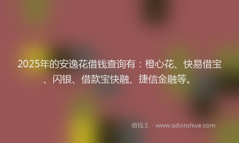 2025年的安逸花借钱查询有：橙心花、快易借宝、闪银、借款宝快融、捷信金融等。