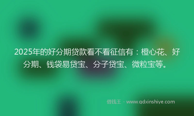 2025年的好分期贷款看不看征信有：橙心花、好分期、钱袋易贷宝、分子贷宝、微粒宝等。