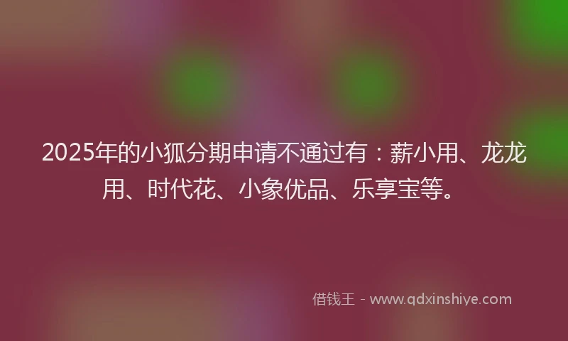 2025年的小狐分期申请不通过有：薪小用、龙龙用、时代花、小象优品、乐享宝等。