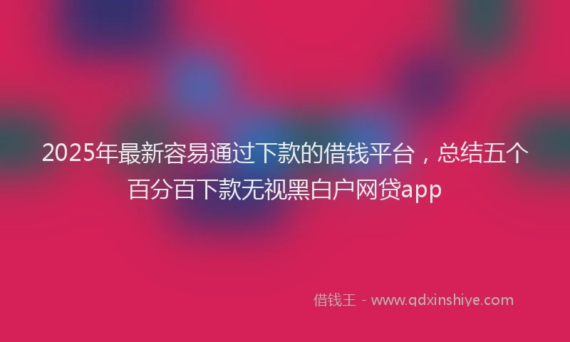 2025年最新容易通过下款的借钱平台，总结五个百分百下款无视黑白户网贷app