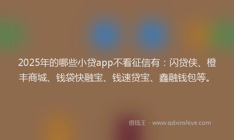 2025年的哪些小贷app不看征信有：闪贷侠、橙丰商城、钱袋快融宝、钱速贷宝、鑫融钱包等。