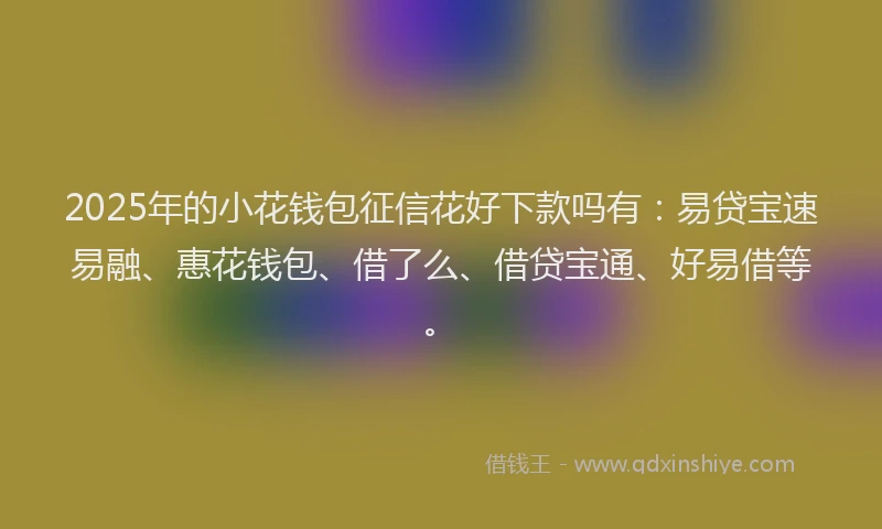 2025年的小花钱包征信花好下款吗有：易贷宝速易融、惠花钱包、借了么、借贷宝通、好易借等。