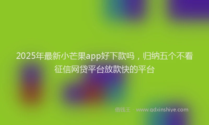 2025年最新小芒果app好下款吗，归纳五个不看征信网贷平台放款快的平台