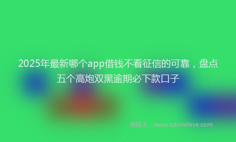 2025年最新哪个app借钱不看征信的可靠，盘点五个高炮双黑逾期必下款口子