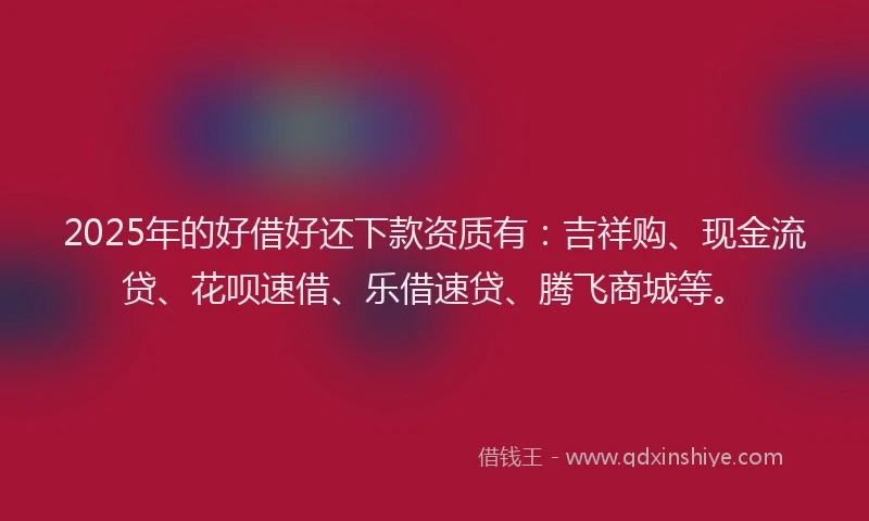 2025年的好借好还下款资质有：吉祥购、现金流贷、花呗速借、乐借速贷、腾飞商城等。