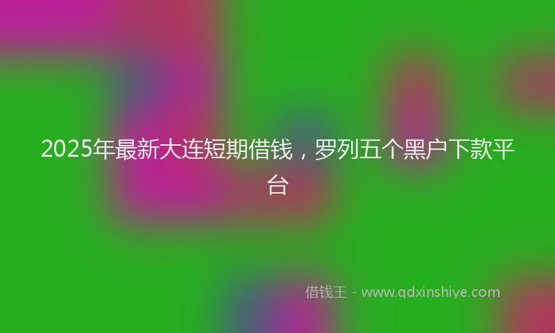 2025年最新大连短期借钱，罗列五个黑户下款平台