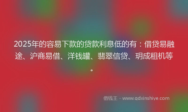 2025年的容易下款的贷款利息低的有：借贷易融途、沪商易借、洋钱罐、翡翠信贷、玥成租机等。