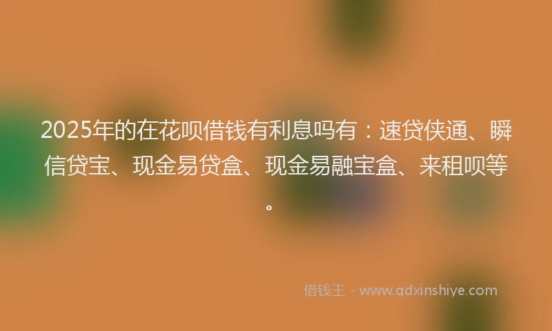 2025年的在花呗借钱有利息吗有：速贷侠通、瞬信贷宝、现金易贷盒、现金易融宝盒、来租呗等。