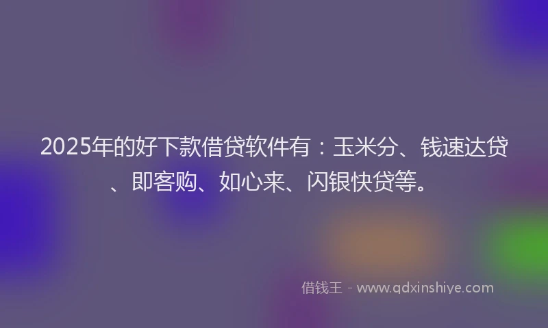 2025年的好下款借贷软件有：玉米分、钱速达贷、即客购、如心来、闪银快贷等。