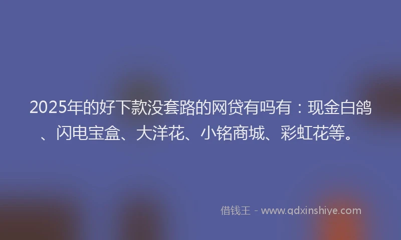 2025年的好下款没套路的网贷有吗有：现金白鸽、闪电宝盒、大洋花、小铭商城、彩虹花等。