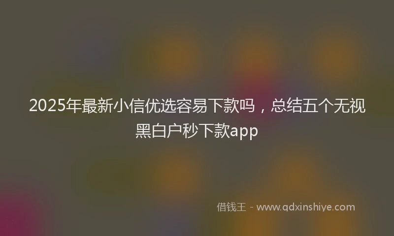 2025年最新小信优选容易下款吗，总结五个无视黑白户秒下款app
