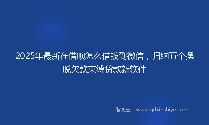 2025年最新在借呗怎么借钱到微信，归纳五个摆脱欠款束缚贷款新软件