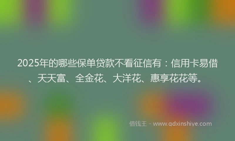 2025年的哪些保单贷款不看征信有：信用卡易借、天天富、全金花、大洋花、惠享花花等。