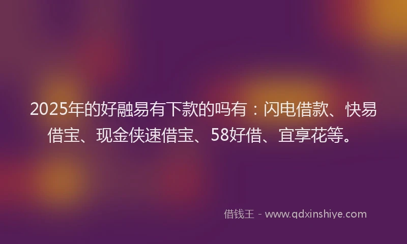 2025年的好融易有下款的吗有：闪电借款、快易借宝、现金侠速借宝、58好借、宜享花等。