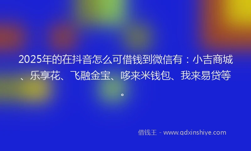 2025年的在抖音怎么可借钱到微信有：小吉商城、乐享花、飞融金宝、哆来米钱包、我来易贷等。