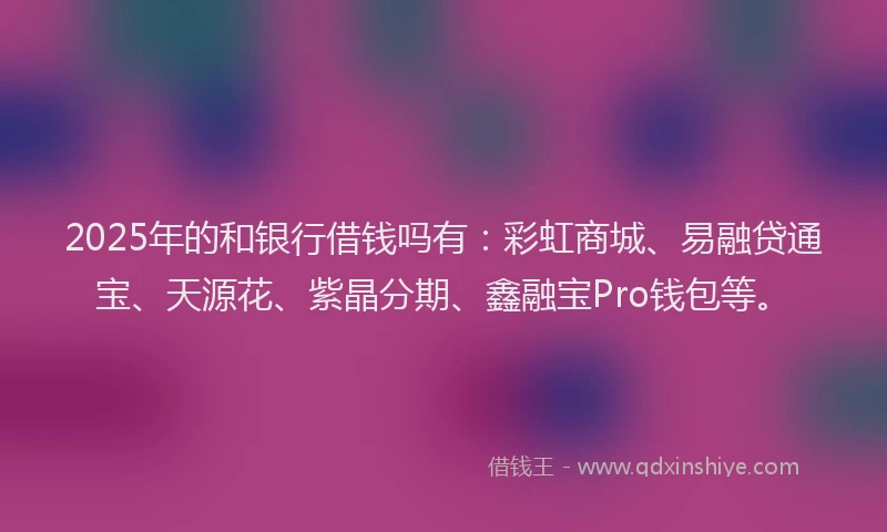 2025年的和银行借钱吗有：彩虹商城、易融贷通宝、天源花、紫晶分期、鑫融宝Pro钱包等。