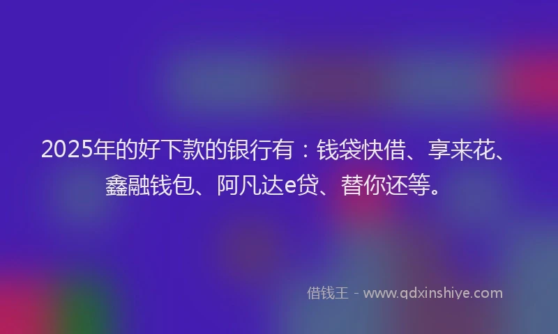 2025年的好下款的银行有：钱袋快借、享来花、鑫融钱包、阿凡达e贷、替你还等。