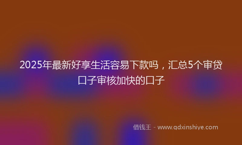 2025年最新好享生活容易下款吗，汇总5个审贷口子审核加快的口子