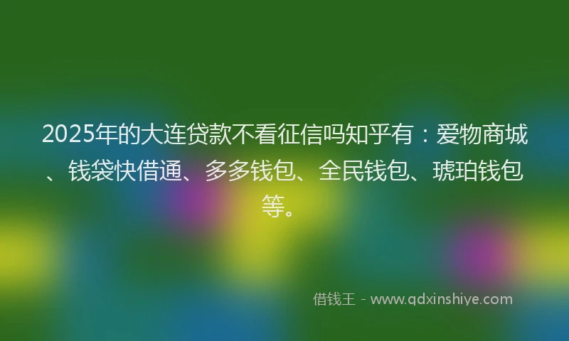2025年的大连贷款不看征信吗知乎有：爱物商城、钱袋快借通、多多钱包、全民钱包、琥珀钱包等。