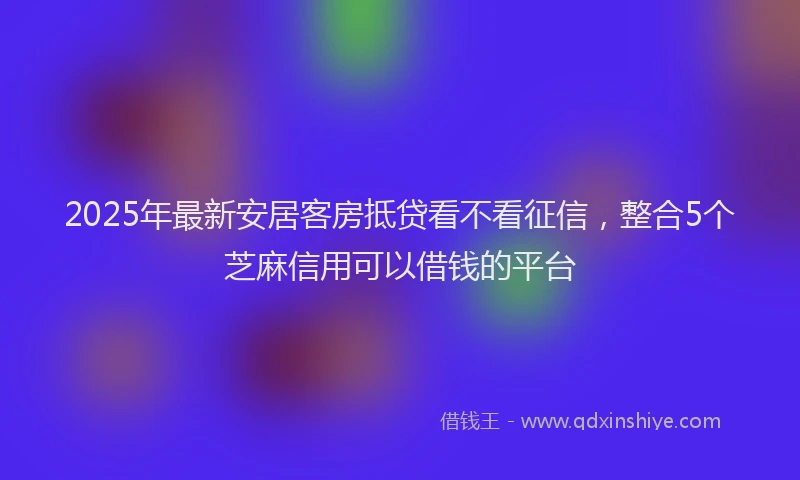 2025年最新安居客房抵贷看不看征信，整合5个芝麻信用可以借钱的平台