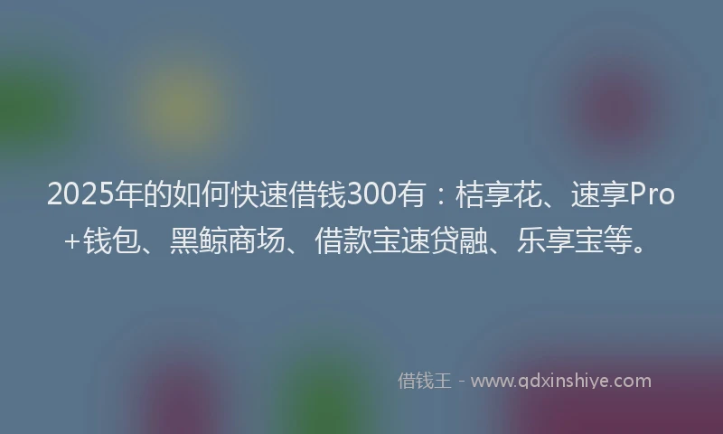 2025年的如何快速借钱300有：桔享花、速享Pro+钱包、黑鲸商场、借款宝速贷融、乐享宝等。