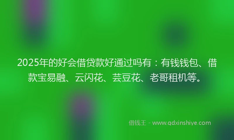 2025年的好会借贷款好通过吗有：有钱钱包、借款宝易融、云闪花、芸豆花、老哥租机等。