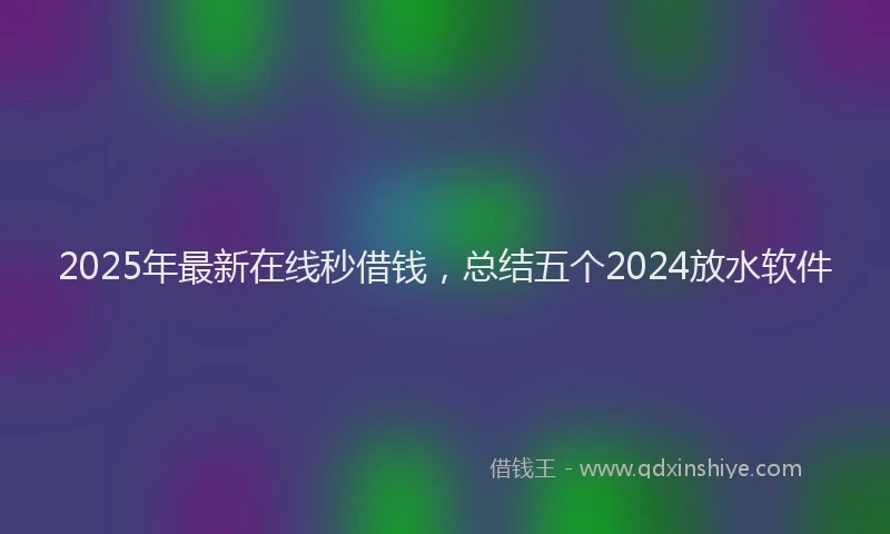 2025年最新在线秒借钱，总结五个2024放水软件