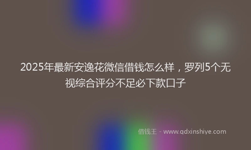2025年最新安逸花微信借钱怎么样，罗列5个无视综合评分不足必下款口子
