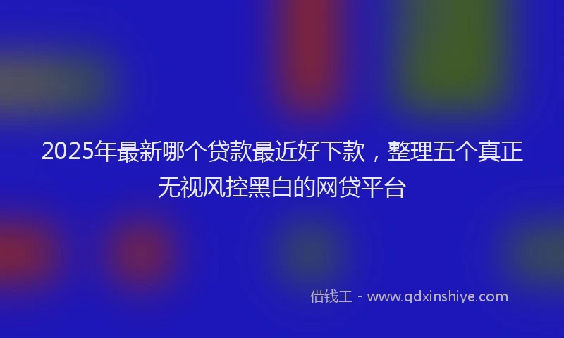 2025年最新哪个贷款最近好下款，整理五个真正无视风控黑白的网贷平台