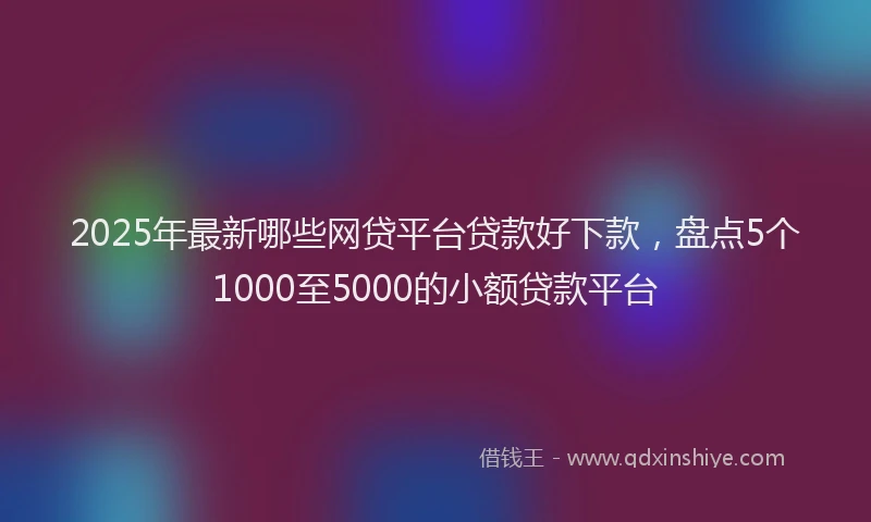 2025年最新哪些网贷平台贷款好下款，盘点5个1000至5000的小额贷款平台
