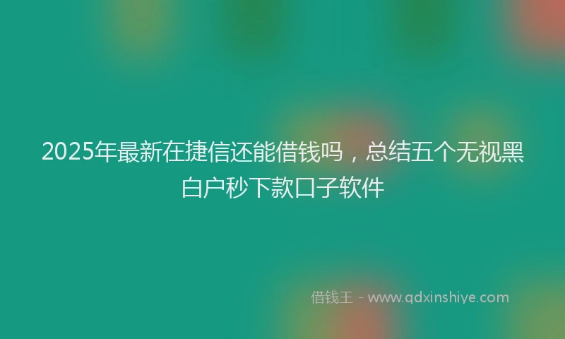 2025年最新在捷信还能借钱吗，总结五个无视黑白户秒下款口子软件