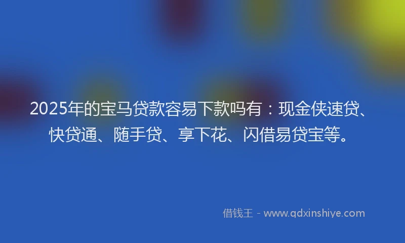 2025年的宝马贷款容易下款吗有：现金侠速贷、快贷通、随手贷、享下花、闪借易贷宝等。