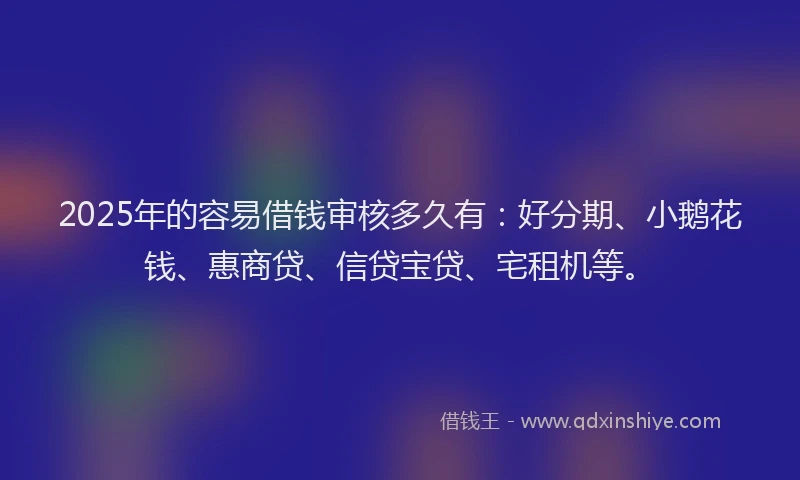 2025年的容易借钱审核多久有：好分期、小鹅花钱、惠商贷、信贷宝贷、宅租机等。