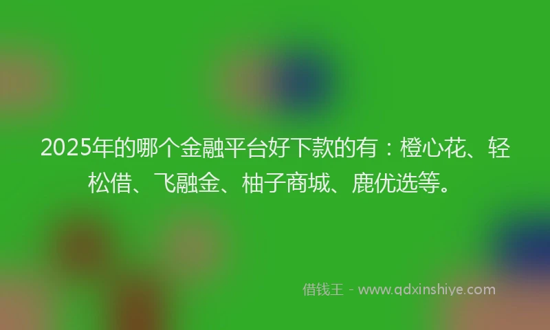 2025年的哪个金融平台好下款的有：橙心花、轻松借、飞融金、柚子商城、鹿优选等。