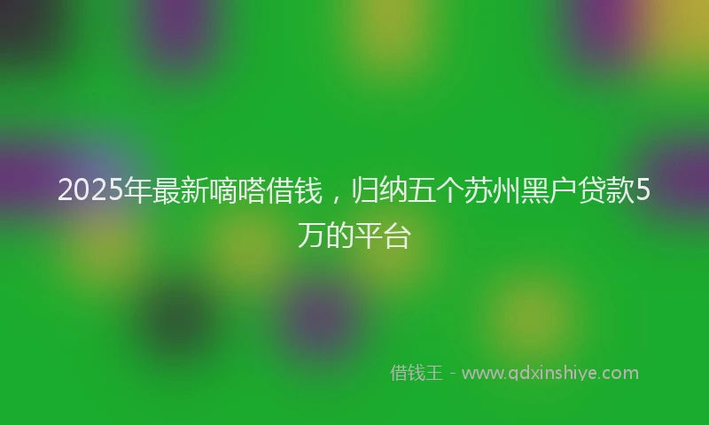 2025年最新嘀嗒借钱，归纳五个苏州黑户贷款5万的平台