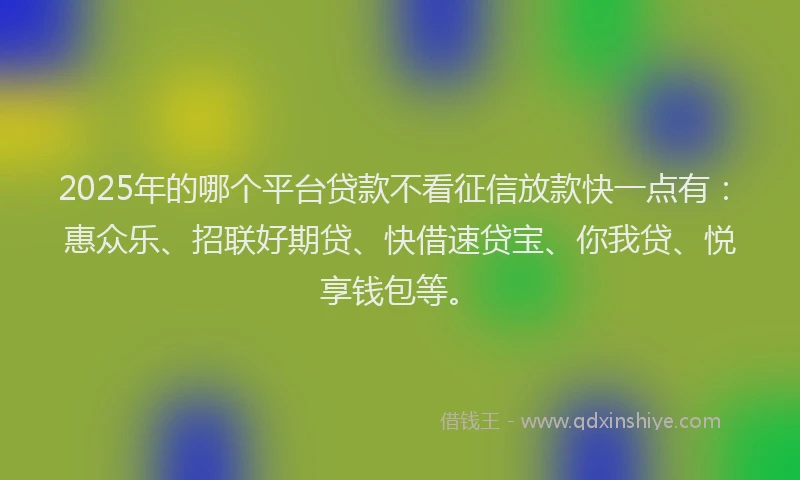 2025年的哪个平台贷款不看征信放款快一点有：惠众乐、招联好期贷、快借速贷宝、你我贷、悦享钱包等。