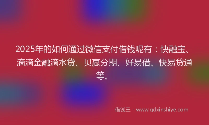 2025年的如何通过微信支付借钱呢有：快融宝、滴滴金融滴水贷、贝赢分期、好易借、快易贷通等。