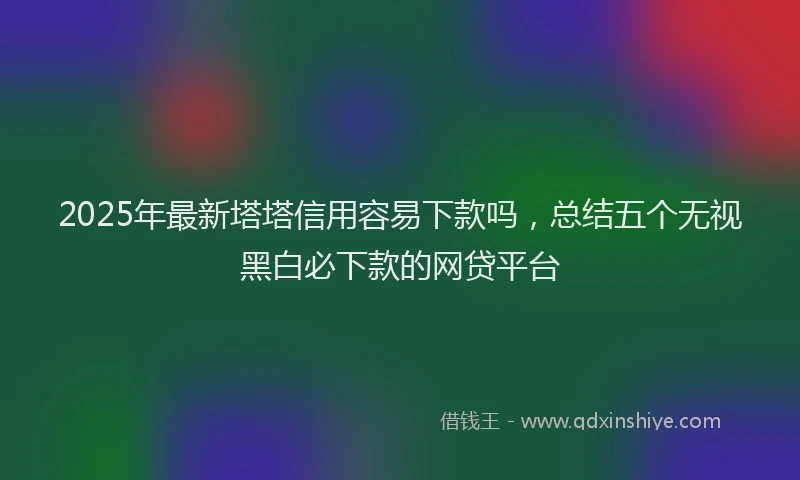 2025年最新塔塔信用容易下款吗，总结五个无视黑白必下款的网贷平台