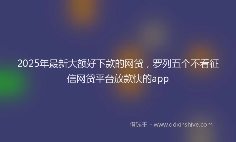 2025年最新大额好下款的网贷，罗列五个不看征信网贷平台放款快的app
