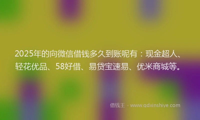 2025年的向微信借钱多久到账呢有：现金超人、轻花优品、58好借、易贷宝速易、优米商城等。