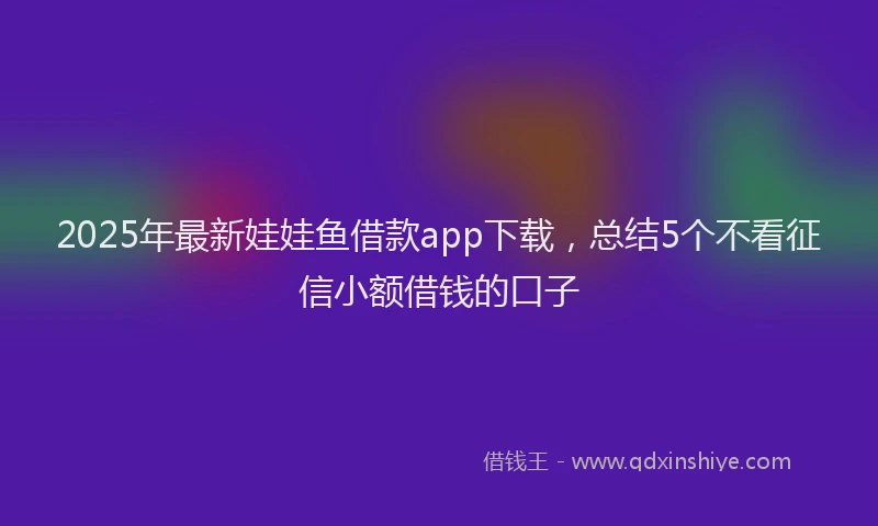 2025年最新娃娃鱼借款app下载，总结5个不看征信小额借钱的口子
