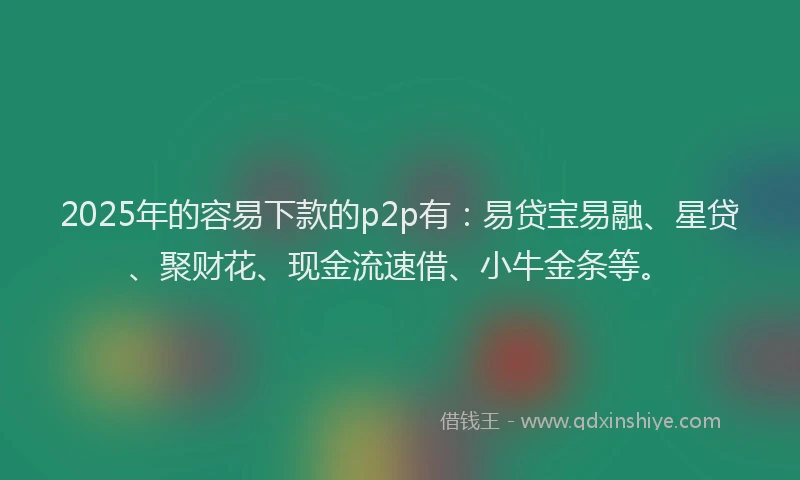2025年的容易下款的p2p有：易贷宝易融、星贷、聚财花、现金流速借、小牛金条等。