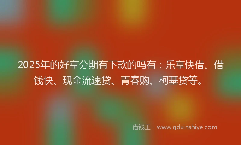 2025年的好享分期有下款的吗有：乐享快借、借钱快、现金流速贷、青春购、柯基贷等。