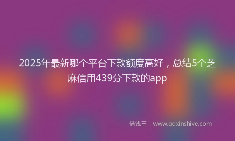 2025年最新哪个平台下款额度高好，总结5个芝麻信用439分下款的app